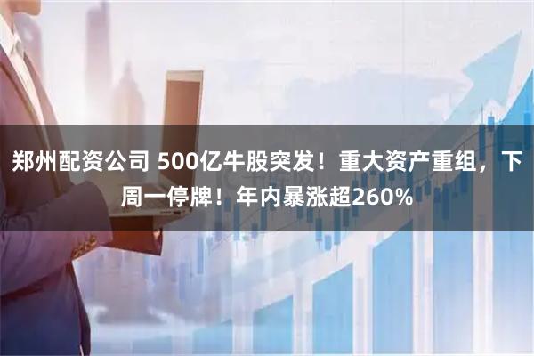 郑州配资公司 500亿牛股突发！重大资产重组，下周一停牌！年内暴涨超260%