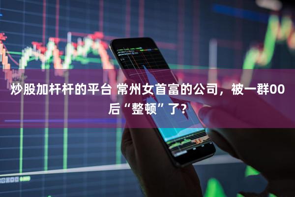 炒股加杆杆的平台 常州女首富的公司，被一群00后“整顿”了？
