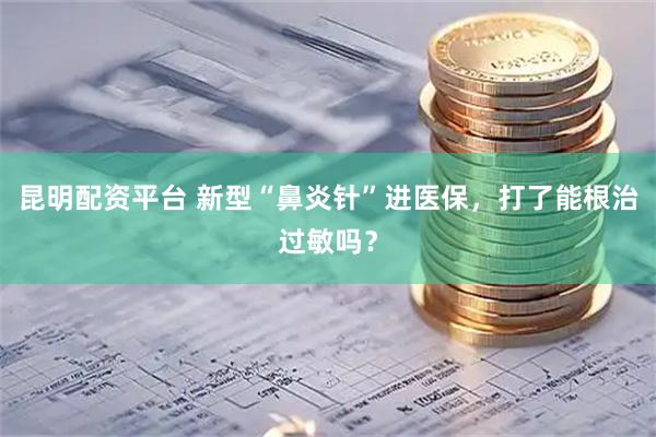 昆明配资平台 新型“鼻炎针”进医保，打了能根治过敏吗？