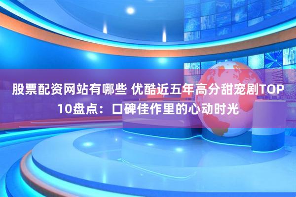 股票配资网站有哪些 优酷近五年高分甜宠剧TOP10盘点：口碑佳作里的心动时光