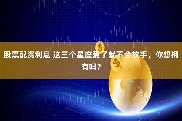 股票配资利息 这三个星座爱了就不会放手，你想拥有吗？