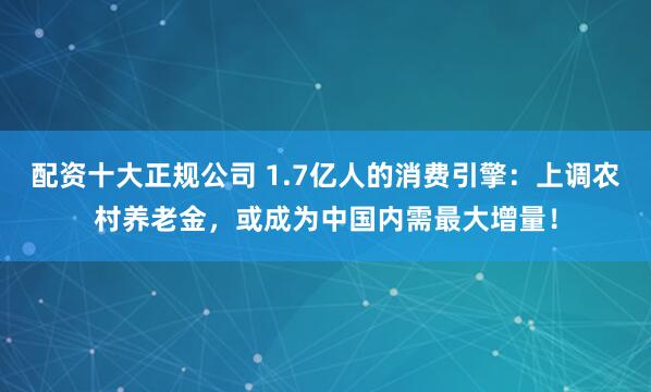 配资十大正规公司 1.7亿人的消费引擎：上调农村养老金，或成为中国内需最大增量！