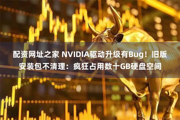 配资网址之家 NVIDIA驱动升级有Bug！旧版安装包不清理：疯狂占用数十GB硬盘空间